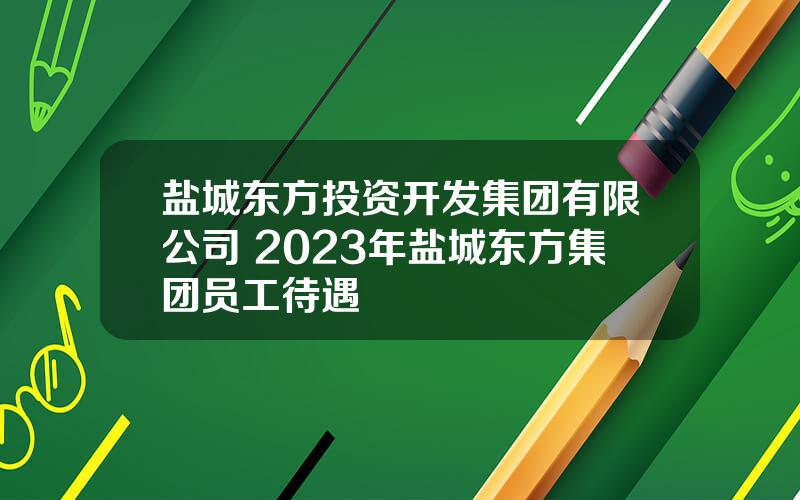 盐城东方投资开发集团有限公司 2023年盐城东方集团员工待遇